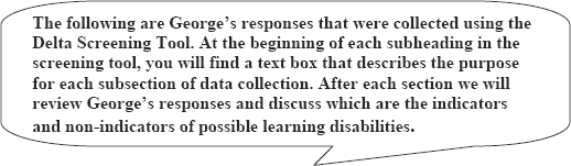 graphic of dialog bubble:The following are George's responses that were collected using the Delta Screening Tool. At the beginning of each subheading in the screening tool, you will find a text box that describes the purpose for each subsection of data collection. After each section we will review George's responses and discuss which are the indicators and non-indicators of possible learning disabilities.