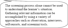 graphic of dialog bubble:The screening process alone cannot be used to understand the learner's situation. Gathering relevant information can be accomplished by using a variety of approaches such as observation, interviews, self-reports, and screening tools.